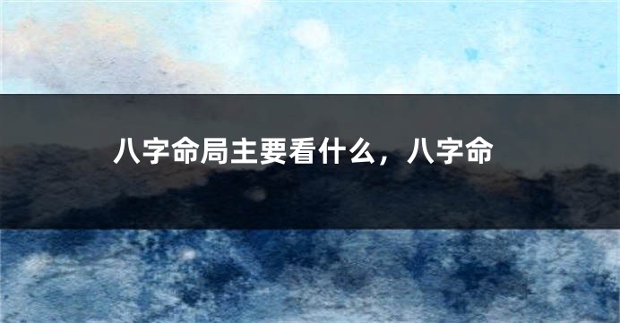 八字命局主要看什么，八字命