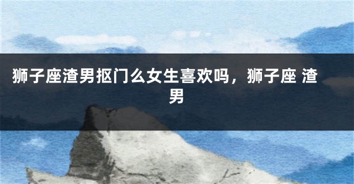 狮子座渣男抠门么女生喜欢吗，狮子座 渣男