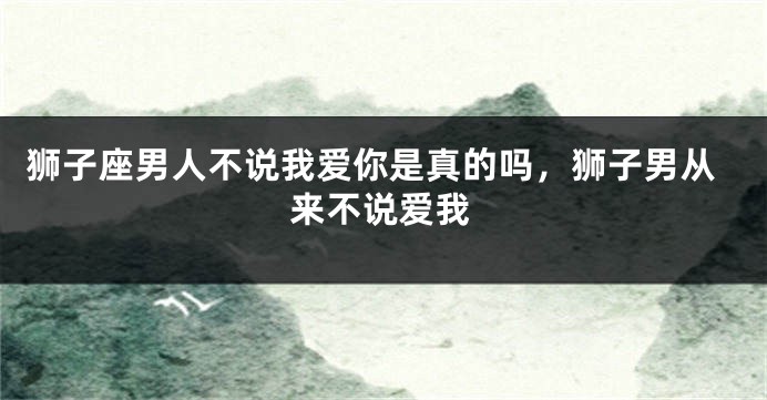 狮子座男人不说我爱你是真的吗，狮子男从来不说爱我