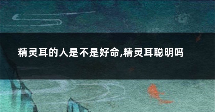 精灵耳的人是不是好命,精灵耳聪明吗