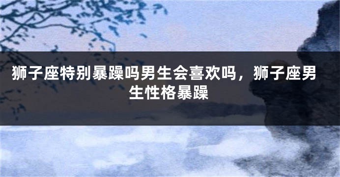 狮子座特别暴躁吗男生会喜欢吗，狮子座男生性格暴躁