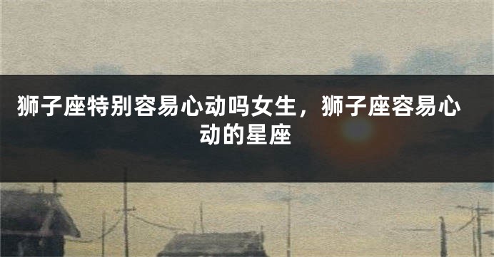 狮子座特别容易心动吗女生，狮子座容易心动的星座