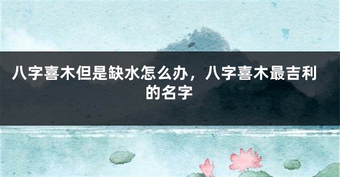 八字喜木但是缺水怎么办，八字喜木最吉利的名字