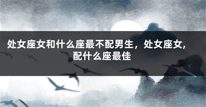处女座女和什么座最不配男生，处女座女,配什么座最佳