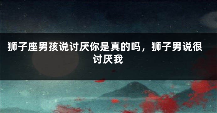 狮子座男孩说讨厌你是真的吗，狮子男说很讨厌我