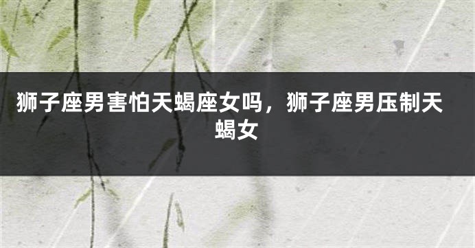 狮子座男害怕天蝎座女吗，狮子座男压制天蝎女