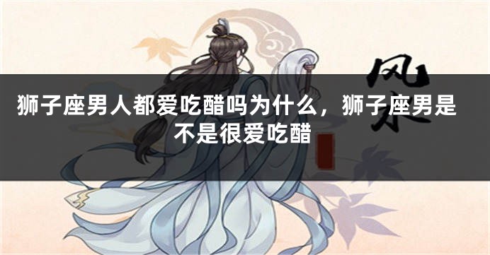 狮子座男人都爱吃醋吗为什么，狮子座男是不是很爱吃醋