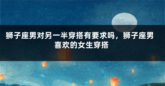 狮子座男对另一半穿搭有要求吗，狮子座男喜欢的女生穿搭