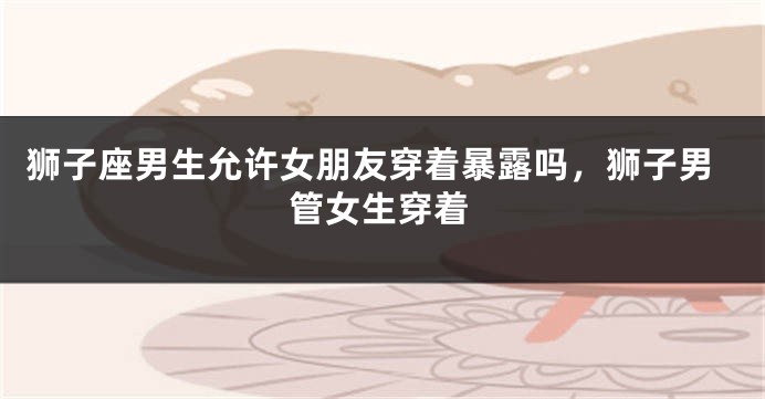 狮子座男生允许女朋友穿着暴露吗，狮子男管女生穿着