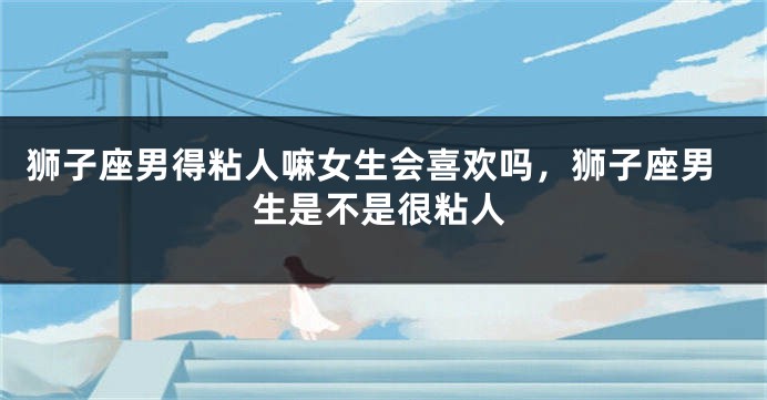 狮子座男得粘人嘛女生会喜欢吗，狮子座男生是不是很粘人