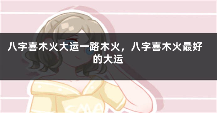 八字喜木火大运一路木火，八字喜木火最好的大运