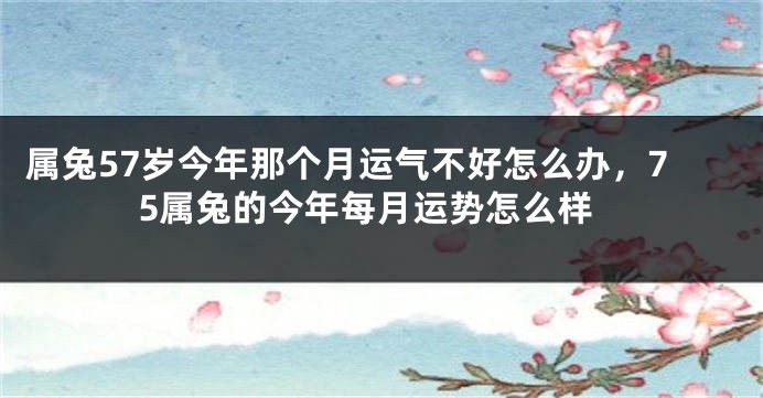属兔57岁今年那个月运气不好怎么办，75属兔的今年每月运势怎么样
