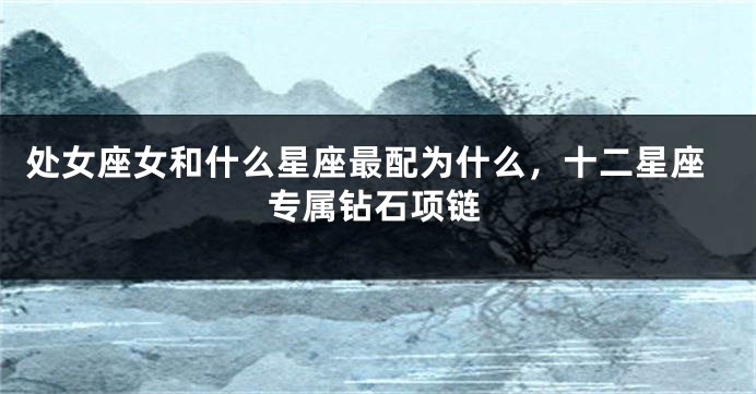 处女座女和什么星座最配为什么，十二星座专属钻石项链