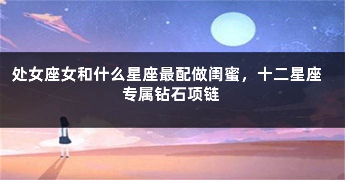 处女座女和什么星座最配做闺蜜，十二星座专属钻石项链