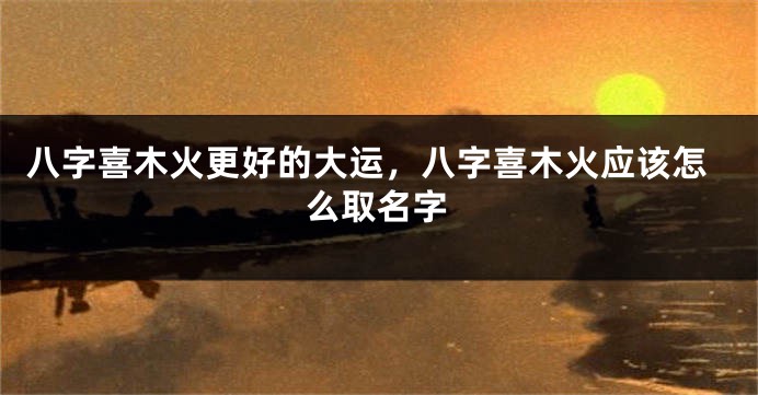 八字喜木火更好的大运，八字喜木火应该怎么取名字