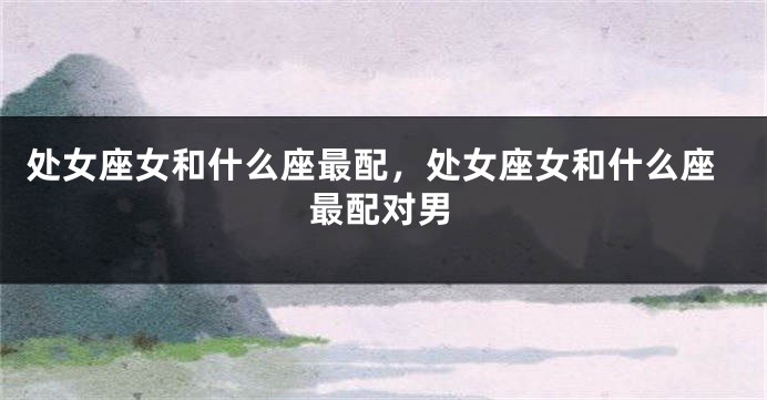 处女座女和什么座最配，处女座女和什么座最配对男