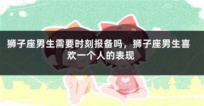 狮子座男生需要时刻报备吗，狮子座男生喜欢一个人的表现