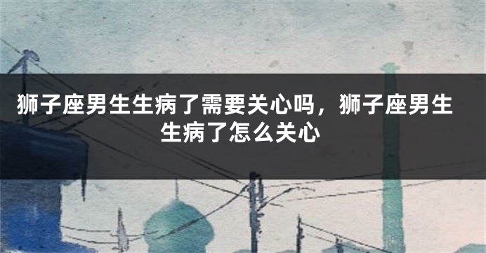 狮子座男生生病了需要关心吗，狮子座男生生病了怎么关心