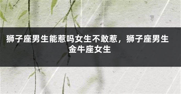 狮子座男生能惹吗女生不敢惹，狮子座男生金牛座女生