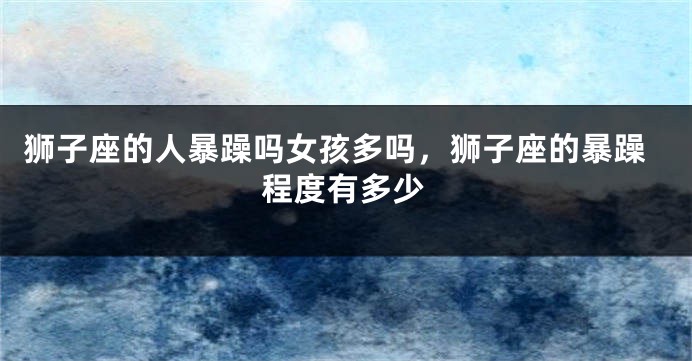 狮子座的人暴躁吗女孩多吗，狮子座的暴躁程度有多少