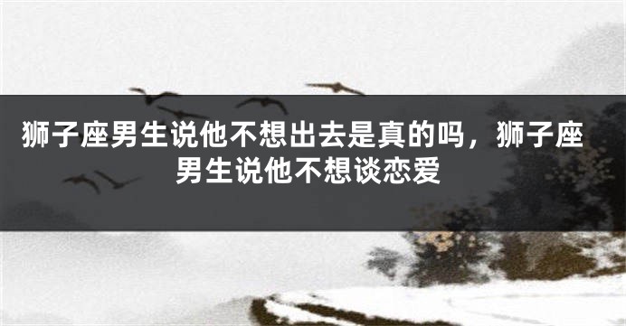 狮子座男生说他不想出去是真的吗，狮子座男生说他不想谈恋爱