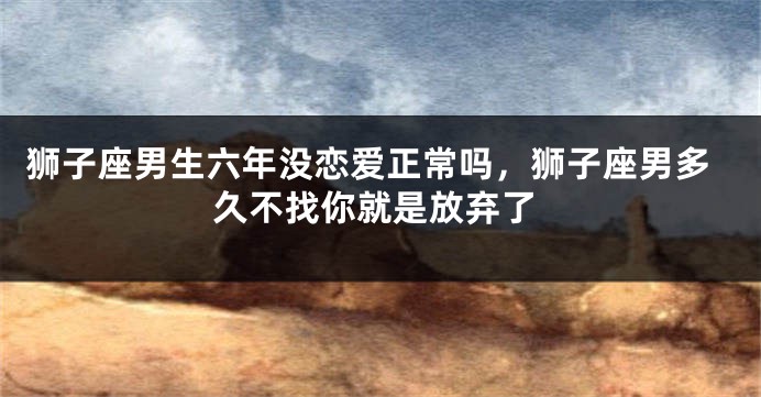 狮子座男生六年没恋爱正常吗，狮子座男多久不找你就是放弃了