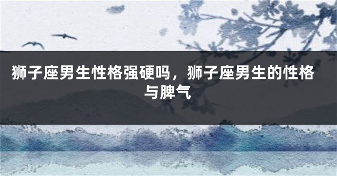 狮子座男生性格强硬吗，狮子座男生的性格与脾气