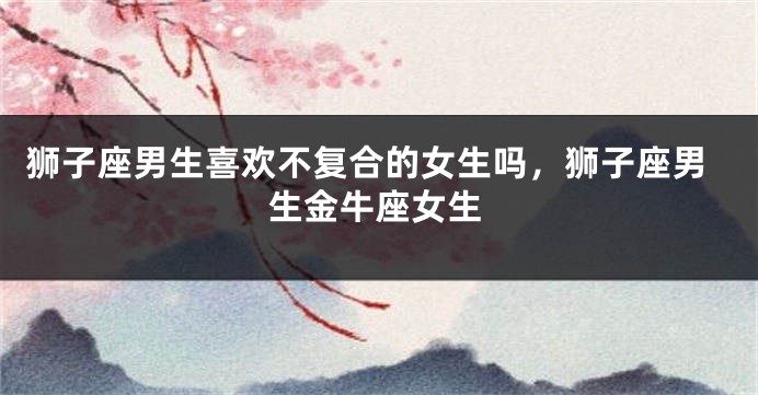 狮子座男生喜欢不复合的女生吗，狮子座男生金牛座女生