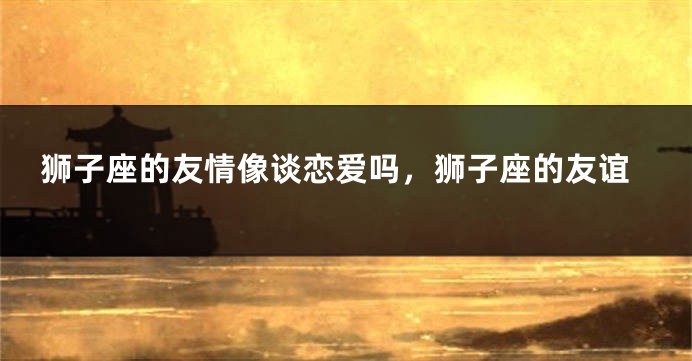 狮子座的友情像谈恋爱吗，狮子座的友谊