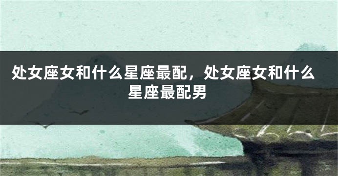 处女座女和什么星座最配，处女座女和什么星座最配男