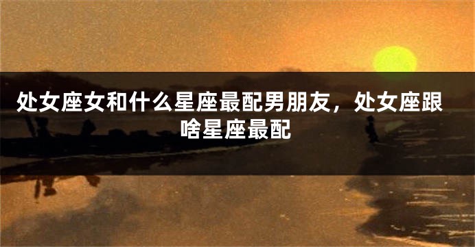 处女座女和什么星座最配男朋友，处女座跟啥星座最配