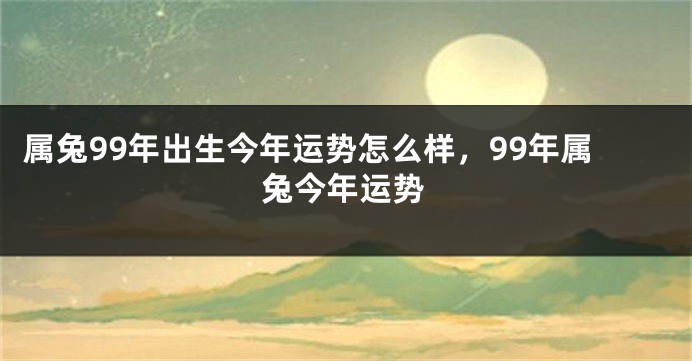 属兔99年出生今年运势怎么样，99年属兔今年运势