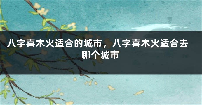 八字喜木火适合的城市，八字喜木火适合去哪个城市