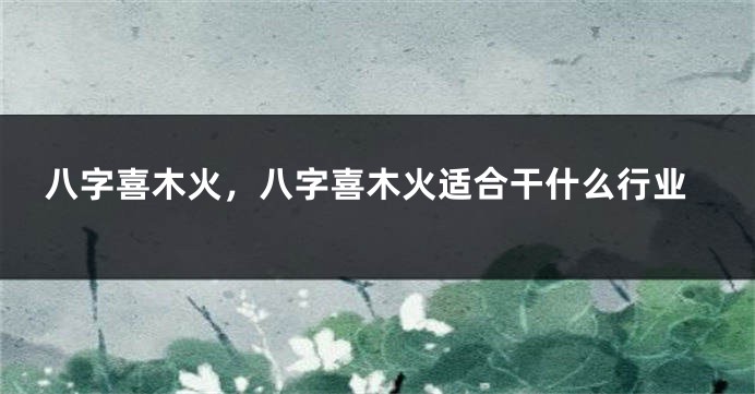 八字喜木火，八字喜木火适合干什么行业