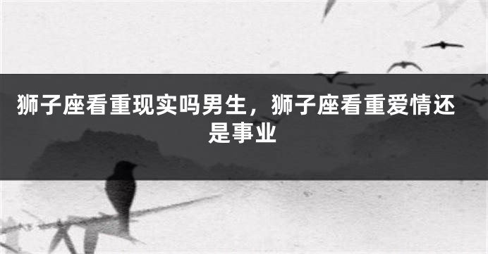 狮子座看重现实吗男生，狮子座看重爱情还是事业