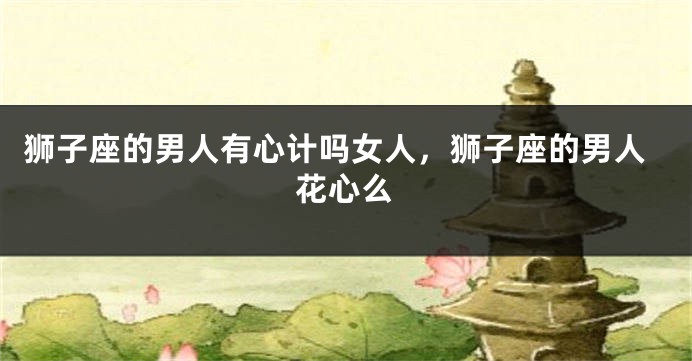 狮子座的男人有心计吗女人，狮子座的男人花心么