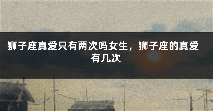狮子座真爱只有两次吗女生，狮子座的真爱有几次