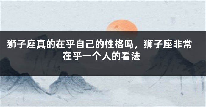 狮子座真的在乎自己的性格吗，狮子座非常在乎一个人的看法