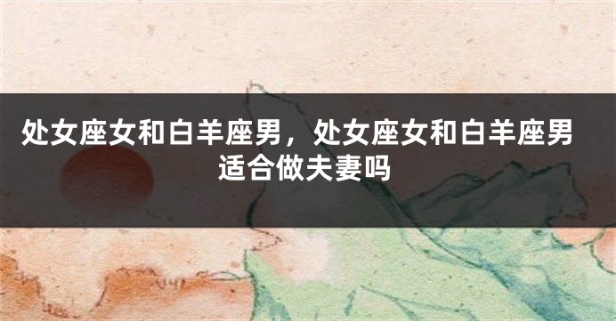 处女座女和白羊座男，处女座女和白羊座男适合做夫妻吗