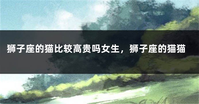 狮子座的猫比较高贵吗女生，狮子座的猫猫