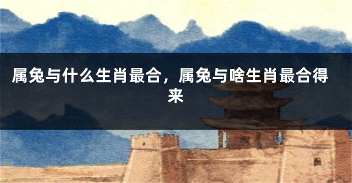 属兔与什么生肖最合，属兔与啥生肖最合得来