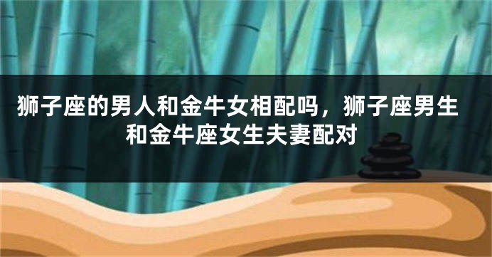 狮子座的男人和金牛女相配吗，狮子座男生和金牛座女生夫妻配对