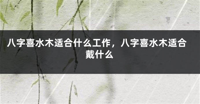 八字喜水木适合什么工作，八字喜水木适合戴什么