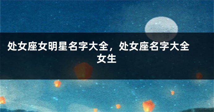 处女座女明星名字大全，处女座名字大全 女生