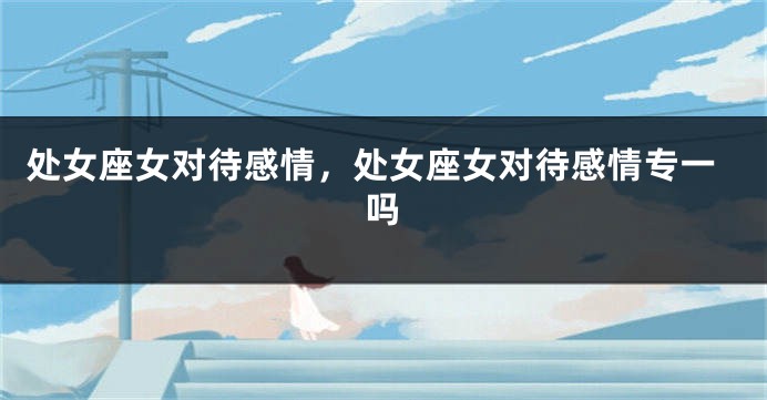 处女座女对待感情，处女座女对待感情专一吗