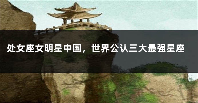 处女座女明星中国，世界公认三大最强星座
