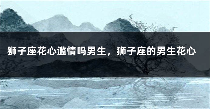 狮子座花心滥情吗男生，狮子座的男生花心