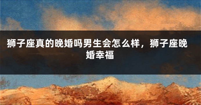 狮子座真的晚婚吗男生会怎么样，狮子座晚婚幸福