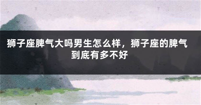 狮子座脾气大吗男生怎么样，狮子座的脾气到底有多不好