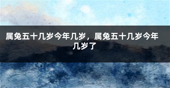 属兔五十几岁今年几岁，属兔五十几岁今年几岁了